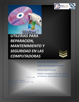 UTILERIAS PARA
REPARACION,
MANTENIMIENTO Y
SEGURIDAD EN LAS
COMPUTADORAS
C e t í s 1 2 5
C e n t r o d e e s t u d i o
t e c n o l ó g i c o i n d u s t r i a l y d e
s e r v i c i o s
1 8 / 1 1 / 2 0 1 5
Gerardo Niño Ruiz
Gabriel Gonzales tomas
Docente: Roció Guajardo
Práctica: Investiga eluso de estas utilerías,
así como sus requerimientos de HW y SW.
 