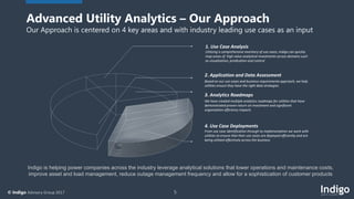 5© Indigo Advisory Group 2017
1. Use Case Analysis
Utilizing a comprehensive inventory of use cases, Indigo can quickly
map areas of high value analytical investments across domains such
as visualization, predication and control
2. Application and Data Assessment
Based on our use cases and business requirements approach, we help
utilities ensure they have the right data strategies
3. Analytics Roadmaps
We have created multiple analytics roadmaps for utilities that have
demonstrated proven return on investment and significant
organization efficiency impacts
4. Use Case Deployments
From use case identification through to implementation we work with
utilities to ensure that their use cases are deployed efficiently and are
being utilized effectively across the business
Indigo is helping power companies across the industry leverage analytical solutions that lower operations and maintenance costs,
improve asset and load management, reduce outage management frequency and allow for a sophistication of customer products
Advanced Utility Analytics – Our Approach
Our Approach is centered on 4 key areas and with industry leading use cases as an input
 