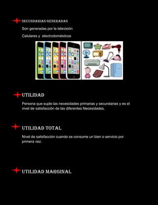 SECUNDARIAS GENERADAS 
Son generadas por la televisión 
Celulares y electrodomésticos 
UTILIDAD 
Persona que suple las necesidades primarias y secundarias y es el nivel de satisfacción de las diferentes Necesidades. 
Utilidad total 
Nivel de satisfacción cuando se consume un bien o servicio por primera vez. 
UTILIDAD MARGINAL  