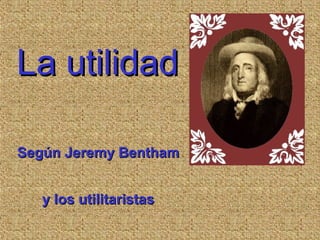La utilidadLa utilidad
Según Jeremy BenthamSegún Jeremy Bentham
y los utilitaristasy los utilitaristas
 