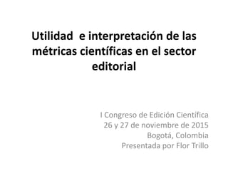 Utilidad e interpretación de las
métricas científicas en el sector
editorial
I Congreso de Edición Científica
26 y 27 de noviembre de 2015
Bogotá, Colombia
Flor Trillo
 