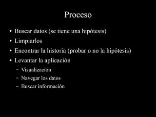 Proceso
● Buscar datos (se tiene una hipótesis)
● Limpiarlos
● Encontrar la historia (probar o no la hipótesis)
● Levantar la aplicación
– Visualización
– Navegar los datos
– Buscar información
 