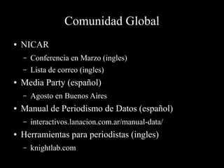 Comunidad Global
● NICAR
– Conferencia en Marzo (ingles)
– Lista de correo (ingles)
● Media Party (español)
– Agosto en Buenos Aires
● Manual de Periodismo de Datos (español)
– interactivos.lanacion.com.ar/manual-data/
● Herramientas para periodistas (ingles)
– knightlab.com
 