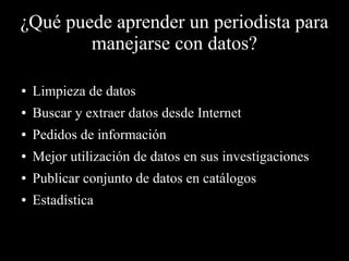 ¿Qué puede aprender un periodista para
manejarse con datos?
● Limpieza de datos
● Buscar y extraer datos desde Internet
● Pedidos de información
● Mejor utilización de datos en sus investigaciones
● Publicar conjunto de datos en catálogos
● Estadística
 