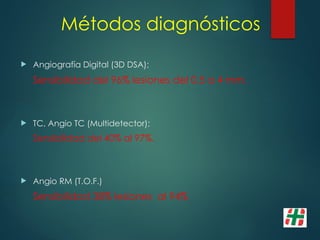 Métodos diagnósticos
 Angiografía Digital (3D DSA);
Sensibilidad del 96% lesiones del 0.5 a 4 mm.
 TC, Angio TC (Multidetector);
Sensibilidad del 40% al 97%.
 Angio RM (T.O.F.)
Sensibilidad 38% lesiones al 94%
 