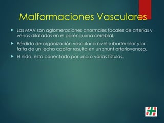 Malformaciones Vasculares
 Las MAV son aglomeraciones anormales focales de arterias y
venas dilatadas en el parénquima cerebral.
 Pérdida de organización vascular a nivel subarteriolar y la
falta de un lecho capilar resulta en un shunt arteriovenoso.
 El nido, está conectado por una o varias fístulas.
 