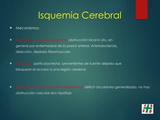 Isquemia Cerebral
 Mecanismos:
 Trombótico --- aterotrombótico: obstrucción local in situ, en
general por enfermedad de la pared arterial. Arterioesclerosis,
disección, displasia fibromuscular.
 Embólico: partículas/restos provenientes de fuente alejada que
bloquean el acceso a una región cerebral.
 Hipoperfusión sistémica (Hemodinámico): déficit circulatorio generalizado, no hay
obstrucción vascular sino hipoflujo
 