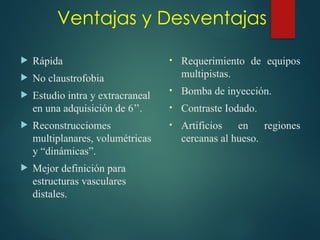 Ventajas y Desventajas
• Requerimiento de equipos
multipistas.
• Bomba de inyección.
• Contraste Iodado.
• Artificios en regiones
cercanas al hueso.
 Rápida
 No claustrofobia
 Estudio intra y extracraneal
en una adquisición de 6’’.
 Reconstrucciomes
multiplanares, volumétricas
y “dinámicas”.
 Mejor definición para
estructuras vasculares
distales.
 