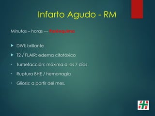 Infarto Agudo - RM
Minutos – horas --- Parénquima
 DWI: brillante
 T2 / FLAIR: edema citotóxico
• Tumefacción: máxima a los 7 días
• Ruptura BHE / hemorragia
• Gliosis: a partir del mes.
 