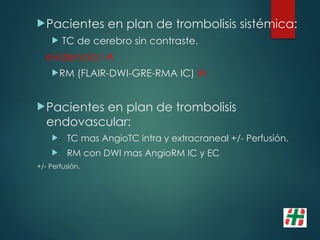 Pacientes en plan de trombolisis sistémica:
 TC de cerebro sin contraste.
evidencia I A
RM (FLAIR-DWI-GRE-RMA IC) IA
Pacientes en plan de trombolisis
endovascular:
 TC mas AngioTC intra y extracraneal +/- Perfusión.
 RM con DWI mas AngioRM IC y EC
+/- Perfusión.
 