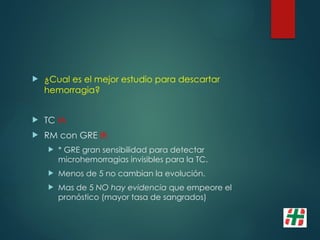  ¿Cual es el mejor estudio para descartar
hemorragia?
 TC IA
 RM con GRE IB
 * GRE gran sensibilidad para detectar
microhemorragias invisibles para la TC.
 Menos de 5 no cambian la evolución.
 Mas de 5 NO hay evidencia que empeore el
pronóstico (mayor tasa de sangrados)
 