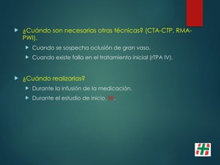  ¿Cuándo son necesarias otras técnicas? (CTA-CTP, RMA-
PWI).
 Cuando se sospecha oclusión de gran vaso.
 Cuando existe falla en el tratamiento inicial (rTPA IV).
 ¿Cuándo realizarlas?
 Durante la infusión de la medicación.
 Durante el estudio de inicio. IIB.
 