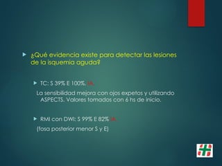  ¿Qué evidencia existe para detectar las lesiones
de la isquemia aguda?
 TC: S 39% E 100%. IA.
La sensibilidad mejora con ojos expetos y utilizando
ASPECTS. Valores tomados con 6 hs de inicio.
 RMI con DWI: S 99% E 82% IA.
(fosa posterior menor S y E)
 
