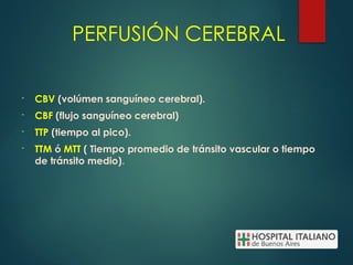 PERFUSIÓN CEREBRAL
- CBV (volúmen sanguíneo cerebral).
- CBF (flujo sanguíneo cerebral)
- TTP (tiempo al pico).
- TTM ó MTT ( Tiempo promedio de tránsito vascular o tiempo
de tránsito medio).
 