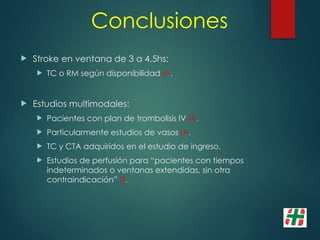 Conclusiones
 Stroke en ventana de 3 a 4,5hs:
 TC o RM según disponibilidad IA.
 Estudios multimodales:
 Pacientes con plan de trombolisis IV IA.
 Particularmente estudios de vasos IA.
 TC y CTA adquiridos en el estudio de ingreso.
 Estudios de perfusión para “pacientes con tiempos
indeterminados o ventanas extendidas, sin otra
contraindicación” III.
 