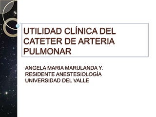 UTILIDAD CLÍNICA DEL CATETER DE ARTERIA PULMONAR ANGELA MARIA MARULANDA Y. RESIDENTE ANESTESIOLOGÍA UNIVERSIDAD DEL VALLE 