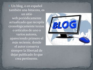  Un blog, o en español
también una bitácora, es
un sitio
web periódicamente
actualizado que recopila
cronológicamente textos
o artículos de uno o
varios autores,
apareciendo primero el
más reciente, donde
el autor conserva
siempre la libertad de
dejar publicado lo que
crea pertinente.
 