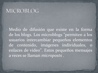  Medio de difusión que existe en la forma
de los blogs. Los microblogs "permiten a los
usuarios intercambiar pequeños elementos
de contenido, imágenes individuales, o
enlaces de vídeo". Estos pequeños mensajes
a veces se llaman microposts .
 