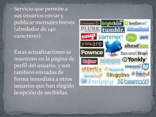  Servicio que permite a
sus usuarios enviar y
publicar mensajes breves
(alrededor de 140
caracteres).
 Estas actualizaciones se
muestran en la página de
perfil del usuario, y son
también enviadas de
forma inmediata a otros
usuarios que han elegido
la opción de recibirlas.
 