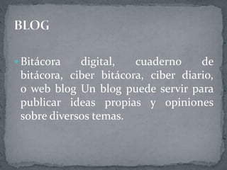  Bitácora digital, cuaderno de
bitácora, ciber bitácora, ciber diario,
o web blog Un blog puede servir para
publicar ideas propias y opiniones
sobre diversos temas.
 