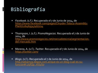 Bibliografía
 Facebook. (s.f.). Recuperado el 7 de Junio de 2014, de
https://www.facebook.com/pages/Chrysler-Toluca-Assembly-
Plant/126469347467214
 Thompson, I. (s.f.). PromoNegocios. Recuperado el 7 de Junio de
2014, de
http://www.promonegocios.net/mercadotecnia/segmentacion-
del-mercado.htm
 Moreno, A. (s.f.). Twitter. Recuperado el 7 de Junio de 2014, de
https://twitter.com/
 Blogs. (s.f.). Recuperado el 7 de Junio de 2014, de
http://sebamza.bligoo.com.ar/que-es-un-blog-cual-es-su-
funcion#.U5fQp_mSySo
 