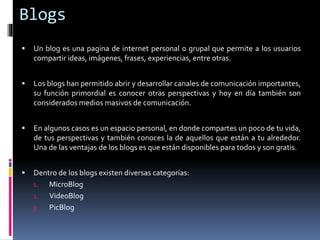 Blogs
 Un blog es una pagina de internet personal o grupal que permite a los usuarios
compartir ideas, imágenes, frases, experiencias, entre otras.
 Los blogs han permitido abrir y desarrollar canales de comunicación importantes,
su función primordial es conocer otras perspectivas y hoy en día también son
considerados medios masivos de comunicación.
 En algunos casos es un espacio personal, en donde compartes un poco de tu vida,
de tus perspectivas y también conoces la de aquellos que están a tu alrededor.
Una de las ventajas de los blogs es que están disponibles para todos y son gratis.
 Dentro de los blogs existen diversas categorías:
1. MicroBlog
2. VideoBlog
3. PicBlog
 
