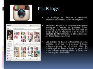 PicBlogs
 Los PicBlogs se dedican a transmitir
experiencias e ideas a través de imágenes.
 No se busca explicar las imágenes sino que se
distinguen a través de palabras claves
(hashtags) y lo importante de este tipo de
blogs es que el resultado y el mensaje es
captado de diferente manera por cada una de
las diferentes perspectivas.
 Los picblogs no tienen restricciones, el tema
buscado es el que va a derogar distintas
imágenes dentro de el mismo blog. La
popularidad se llega a tener a través del
numero de personas que visiten la foto y que
la descarguen o le den like.
 