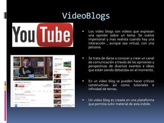 VideoBlogs
 Los video blogs son videos que expresan
una opinión sobre un tema. Se vuelve
impersonal y mas realista cuando hay una
interacción , aunque sea virtual, con una
persona.
 Se trata de darse a conocer y crear un canal
de comunicación a través de las opiniones y
perspectivas de diversos eventos e ideas
que están siendo debatidas en el momento.
 En un video blog se pueden hacer criticas
constructivas así como tutoriales e
infinidad de temas.
 Un video blog es creada en una plataforma
que permita subir material de esta índole.
 