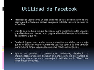 Utilidad de Facebook
 Facebook es usado como un blog personal, se trata de la creación de una
pagina prediseñada que incluya imágenes y detalles de una persona en
especifico.
 El éxito de este blog fue que Facebook logro transmitirle a los usuarios
que ellos tienen el control de su pagina, ellos deciden que incluir dentro
de su pagina y que no.
 Facebook logro crear canales de comunicación mundiales, es por esto
que es el blog con mayor numero de usuarios aparte de que también
logro incluir a empresas creando un nuevo modelo de negocios.
 Aparte de permitir la comunicación individual, Facebook ha
implementado grupos de discusión en donde existe un intercambio de
ideas y opiniones así como mensajes individuales estilo ¨Chat¨ para
tener mayor privacidad.
 