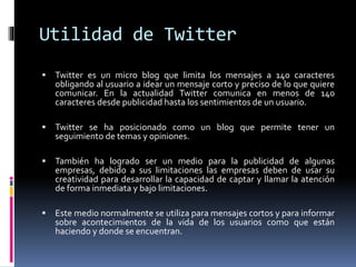 Utilidad de Twitter
 Twitter es un micro blog que limita los mensajes a 140 caracteres
obligando al usuario a idear un mensaje corto y preciso de lo que quiere
comunicar. En la actualidad Twitter comunica en menos de 140
caracteres desde publicidad hasta los sentimientos de un usuario.
 Twitter se ha posicionado como un blog que permite tener un
seguimiento de temas y opiniones.
 También ha logrado ser un medio para la publicidad de algunas
empresas, debido a sus limitaciones las empresas deben de usar su
creatividad para desarrollar la capacidad de captar y llamar la atención
de forma inmediata y bajo limitaciones.
 Este medio normalmente se utiliza para mensajes cortos y para informar
sobre acontecimientos de la vida de los usuarios como que están
haciendo y donde se encuentran.
 