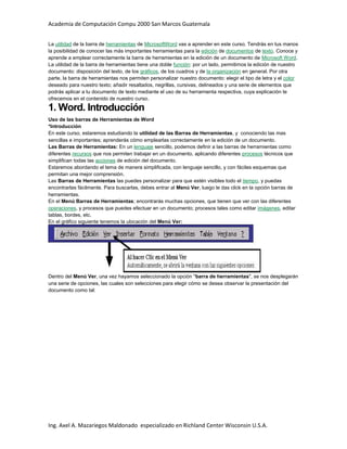 Academia de Computación Compu 2000 San Marcos Guatemala
Ing. Axel A. Mazariegos Maldonado especializado en Richland Center Wisconsin U.S.A.
La utilidad de la barra de herramientas de MicrosoftWord vas a aprender en este curso. Tendrás en tus manos
la posibilidad de conocer las más importantes herramientas para la edición de documentos de texto. Conoce y
aprende a emplear correctamente la barra de herramientas en la edición de un documento de Microsoft Word.
La utilidad de la barra de herramientas tiene una doble función: por un lado, permitirnos la edición de nuestro
documento: disposición del texto, de los gráficos, de los cuadros y de la organización en general. Por otra
parte, la barra de herramientas nos permiten personalizar nuestro documento: elegir el tipo de letra y el color
deseado para nuestro texto; añadir resaltados, negrillas, cursivas, delineados y una serie de elementos que
podrás aplicar a tu documento de texto mediante el uso de su herramienta respectiva, cuya explicación te
ofrecemos en el contenido de nuestro curso.
1. Word. Introducción
Uso de las barras de Herramientas de Word
*Introducción
En este curso, estaremos estudiando la utilidad de las Barras de Herramientas, y conociendo las mas
sencillas e importantes; aprenderás cómo emplearlas correctamente en la edición de un documento.
Las Barras de Herramientas: En un lenguaje sencillo, podemos definir a las barras de herramientas como
diferentes recursos que nos permiten trabajar en un documento, aplicando diferentes procesos técnicos que
simplifican todas las acciones de edición del documento.
Estaremos abordando el tema de manera simplificada, con lenguaje sencillo, y con fáciles esquemas que
permitan una mejor comprensión.
Las Barras de Herramientas las puedes personalizar para que estén visibles todo el tiempo, y puedas
encontrarlas fácilmente. Para buscarlas, debes entrar al Menú Ver, luego le das click en la opción barras de
herramientas.
En el Menú Barras de Herramientas; encontrarás muchas opciones, que tienen que ver con las diferentes
operaciones, y procesos que puedes efectuar en un documento; procesos tales como editar imágenes, editar
tablas, bordes, etc.
En el gráfico siguiente tenemos la ubicación del Menú Ver:
Dentro del Menú Ver, una vez hayamos seleccionado la opción "barra de herramientas", se nos desplegarán
una serie de opciones, las cuales son selecciones para elegir cómo se desea observar la presentación del
documento como tal:
 