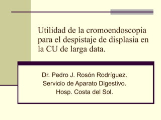 Utilidad de la cromoendoscopia para el despistaje de displasia en la CU de larga data. Dr. Pedro J. Rosón Rodríguez. Servicio de Aparato Digestivo. Hosp. Costa del Sol. 