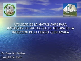 UTILIDAD DE LA MATRIZ AMFE PARA INSTAURAR UN PROTOCOLO DE MEJORA EN LA INFECCION DE LA HERIDA QUIRURGICA Dr. Francisco Mateo Hospital de Jerez 