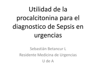 Utilidad de la
procalcitonina para el
diagnostico de Sepsis en
urgencias
Sebastián Betancur L
Residente Medicina de Urgencias
U de A

 