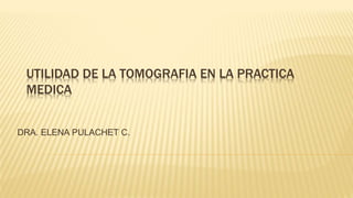 UTILIDAD DE LA TOMOGRAFIA EN LA PRACTICA
MEDICA
DRA. ELENA PULACHET C.
 