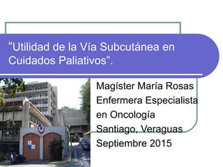 “Utilidad de la Vía Subcutánea en
Cuidados Paliativos”.
Magíster María Rosas
Enfermera Especialista
en Oncología
Santiago, Veraguas
Septiembre 2015
 