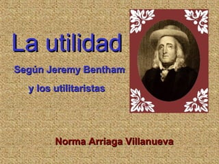 La utilidadLa utilidad
Según Jeremy BenthamSegún Jeremy Bentham
y los utilitaristasy los utilitaristas
Norma Arriaga VillanuevaNorma Arriaga Villanueva
 