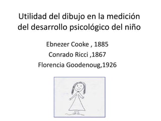 Utilidad del dibujo en la medición
del desarrollo psicológico del niño
Ebnezer Cooke , 1885
Conrado Ricci ,1867
Florencia Goodenoug,1926
 