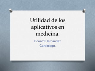 Utilidad de los 
aplicativos en 
medicina. 
Eduard Hernandez 
Cardiologo. 
 