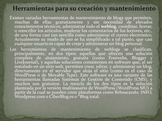Herramientas para su creación y mantenimientoExisten variadas herramientas de mantenimiento de blogs que permiten, muchas de ellas gratuitamente y sin necesidad de elevados conocimientos técnicos, administrar todo el weblog, coordinar, borrar, o reescribir los artículos, moderar los comentarios de los lectores, etc., de una forma casi tan sencilla como administrar el correo electrónico. Actualmente su modo de uso se ha simplificado a tal punto, que casi cualquier usuario es capaz de crear y administrar un blog personal.Las herramientas de mantenimiento de weblogs se clasifican, principalmente, en dos tipos: aquellas que ofrecen una solución completa de alojamiento, gratuita (como Freewebs, Blogger y LiveJournal), y aquellas soluciones consistentes en software que, al ser instalado en un sitio web, permiten crear, editar, y administrar un blog, directamente en el servidor que aloja el sitio (como es el caso de WordPress o de Movable Type). Este software es una variante de las herramientas llamadas Sistemas de Gestión de Contenido (CMS), y muchos son gratuitos. La mezcla de los dos tipos es la solución planteada por la versión multiusuario de WordPress (WordPress MU) a partir de la cual se pueden crear plataformas como Rebuscando. INFO, Wordpress.com o CiberBlog.es o *Blog total.