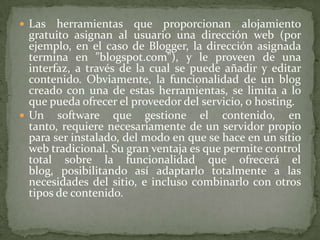 Las herramientas que proporcionan alojamiento gratuito asignan al usuario una dirección web (por ejemplo, en el caso de Blogger, la dirección asignada termina en "blogspot.com"), y le proveen de una interfaz, a través de la cual se puede añadir y editar contenido. Obviamente, la funcionalidad de un blog creado con una de estas herramientas, se limita a lo que pueda ofrecer el proveedor del servicio, o hosting.Un software que gestione el contenido, en tanto, requiere necesariamente de un servidor propio para ser instalado, del modo en que se hace en un sitio web tradicional. Su gran ventaja es que permite control total sobre la funcionalidad que ofrecerá el blog, posibilitando así adaptarlo totalmente a las necesidades del sitio, e incluso combinarlo con otros tipos de contenido.