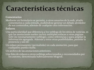 ComentariosMediante un formulario se permite, a otros usuarios de la web, añadir comentarios a cada entrada, pudiéndose generar un debate alrededor de sus contenidos, además de cualquier otra información.EnlacesUna particularidad que diferencia a los weblogs de los sitios de noticias, es que las anotaciones suelen incluir múltiples enlaces a otras páginas web (no necesariamente weblogs), como referencias o para ampliar la información agregada. Además y entre otras posibilidades, permite la presencia y uso de:Un enlace permanente (permalinks) en cada anotación, para que cualquiera pueda citarla. Un archivo de las anotaciones anteriores. Una lista de enlaces a otros weblogs seleccionados o recomendados por los autores, denominada habitualmente blogroll. Características técnicas
