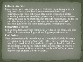Enlaces inversosEn algunos casos las anotaciones o historias permiten que se les haga trackback, un enlace inverso (o retroenlace) que permite, sobre todo, saber que alguien ha enlazado nuestra entrada, y avisar a otro weblog que estamos citando una de sus entradas o que se ha publicado un artículo relacionado. Todos los trackbacks aparecen automáticamente a continuación de la historia, junto con los comentarios, pero no siempre es así.Fotografías y vídeosEs posible además agregar fotografías y vídeos a los blogs, a lo que se le ha llamado fotoblogs o videoblogs respectivamente.RedifusiónOtra característica de los weblogs es la multiplicidad de formatos en los que se publican. Aparte de HTML, suelen incluir algún medio para redifundirlos, es decir, para poder leerlos mediante un programa que pueda incluir datos procedentes de muchos medios diferentes. Generalmente, para la redifusión, se usan fuentes web en formato RSS o Atom.