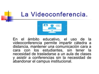 La Videoconferencia.
En el ámbito educativo, el uso de la
videoconferencia permite impartir cátedra a
distancia, mantener ...