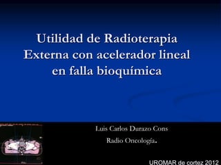 Utilidad de Radioterapia
Externa con acelerador lineal
en falla bioquímica
Luis Carlos Durazo Cons
Radio Oncología.
UROMAR de cortez 2012
 