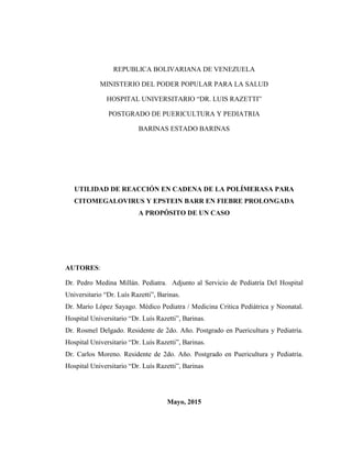 REPUBLICA BOLIVARIANA DE VENEZUELA
MINISTERIO DEL PODER POPULAR PARA LA SALUD
HOSPITAL UNIVERSITARIO “DR. LUIS RAZETTI”
POSTGRADO DE PUERICULTURA Y PEDIATRIA
BARINAS ESTADO BARINAS
UTILIDAD DE REACCIÓN EN CADENA DE LA POLÍMERASA PARA
CITOMEGALOVIRUS Y EPSTEIN BARR EN FIEBRE PROLONGADA
A PROPÓSITO DE UN CASO
AUTORES:
Dr. Pedro Medina Millán. Pediatra. Adjunto al Servicio de Pediatría Del Hospital
Universitario “Dr. Luís Razetti”, Barinas.
Dr. Mario López Sayago. Médico Pediatra / Medicina Critica Pediátrica y Neonatal.
Hospital Universitario “Dr. Luís Razetti”, Barinas.
Dr. Rosmel Delgado. Residente de 2do. Año. Postgrado en Puericultura y Pediatría.
Hospital Universitario “Dr. Luís Razetti”, Barinas.
Dr. Carlos Moreno. Residente de 2do. Año. Postgrado en Puericultura y Pediatría.
Hospital Universitario “Dr. Luís Razetti”, Barinas
Mayo, 2015
 
