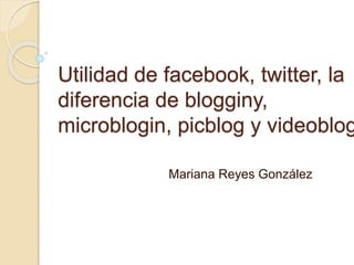Utilidad de facebook, twitter, la
diferencia de blogginy,
microblogin, picblog y videoblog
Mariana Reyes González
 