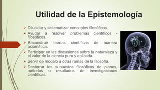 Utilidad de la Epistemología
Dilucidar y sistematizar conceptos filosóficos.
Ayudar a resolver problemas científicos -
filosóficos.
Reconstruir teorías científicas de manera
axiomática.
Participar en las discusiones sobre la naturaleza y
el valor de la ciencia pura y aplicada.
Servir de modelo a otras ramas de la filosofía.
Desterrar los supuestos filosóficos de planes,
métodos o resultados de investigaciones
científicas.