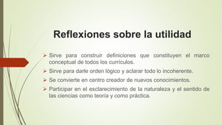 Reflexiones sobre la utilidad
Sirve para construir definiciones que constituyen el marco
conceptual de todos los currículos.
Sirve para darle orden lógico y aclarar todo lo incoherente.
Se convierte en centro creador de nuevos conocimientos.
Participar en el esclarecimiento de la naturaleza y el sentido de
las ciencias como teoría y como práctica.