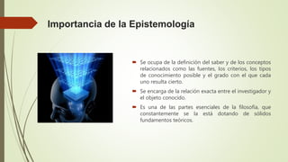 Importancia de la Epistemología
Se ocupa de la definición del saber y de los conceptos
relacionados como las fuentes, los criterios, los tipos
de conocimiento posible y el grado con el que cada
uno resulta cierto.
Se encarga de la relación exacta entre el investigador y
el objeto conocido.
Es una de las partes esenciales de la filosofía, que
constantemente se la está dotando de sólidos
fundamentos teóricos.